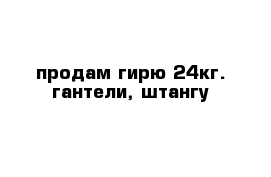 продам гирю 24кг. гантели, штангу